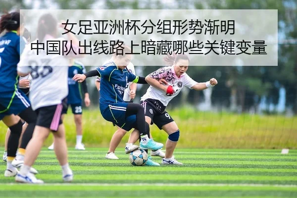 女足亚洲杯分组形势渐明 中国队出线路上暗藏哪些关键变量
